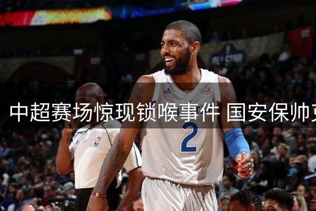 中超赛场惊现锁喉事件 国安保帅克制成焦点