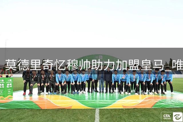 莫德里奇忆穆帅助力加盟皇马 唯憾师徒缘浅情长